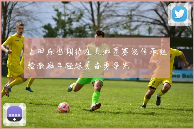 吉田麻也期待在美加墨赛场传承经验激励年轻球员奋勇争先