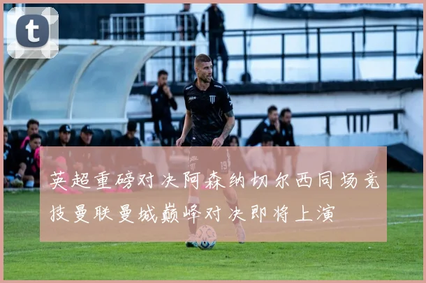 英超重磅对决阿森纳切尔西同场竞技曼联曼城巅峰对决即将上演