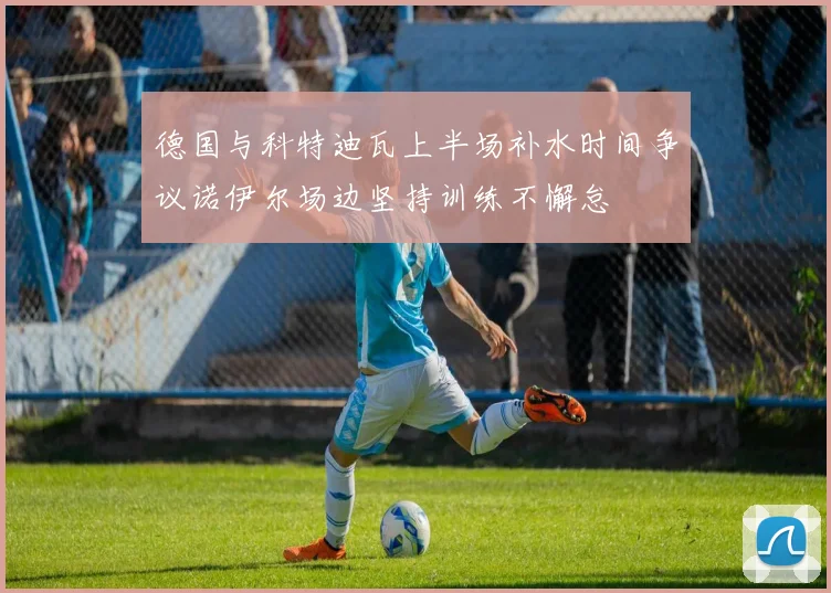 德国与科特迪瓦上半场补水时间争议诺伊尔场边坚持训练不懈怠