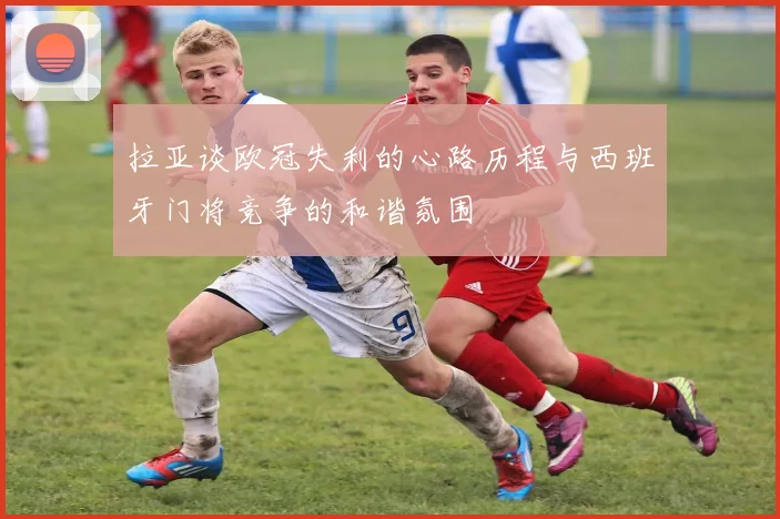 拉亚谈欧冠失利的心路历程与西班牙门将竞争的和谐氛围
