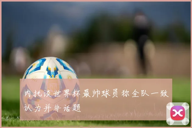 内托谈世界杯最帅球员称全队一致认为并非话题