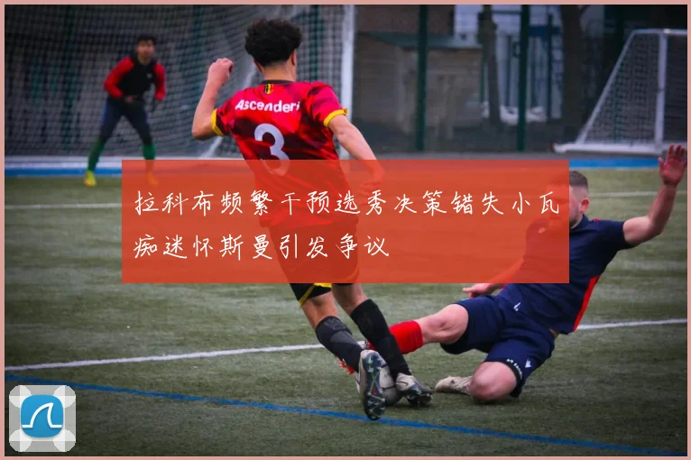 拉科布频繁干预选秀决策错失小瓦痴迷怀斯曼引发争议