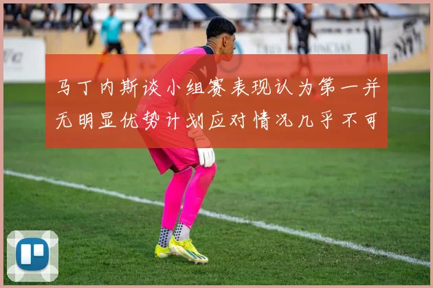 马丁内斯谈小组赛表现认为第一并无明显优势计划应对情况几乎不可能