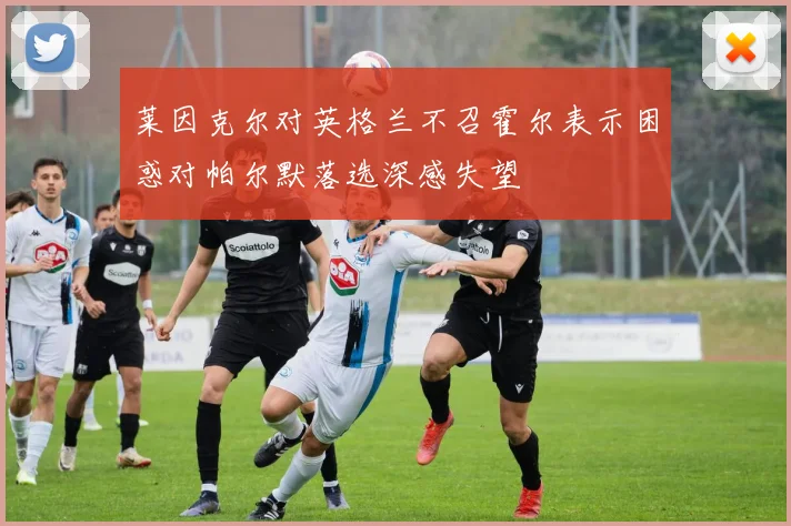 莱因克尔对英格兰不召霍尔表示困惑对帕尔默落选深感失望
