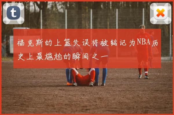 福克斯的上篮失误将被铭记为NBA历史上最尴尬的瞬间之一