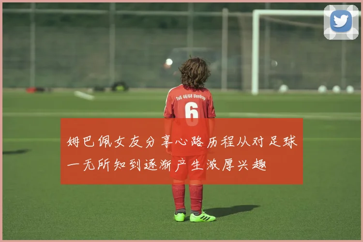 姆巴佩女友分享心路历程从对足球一无所知到逐渐产生浓厚兴趣