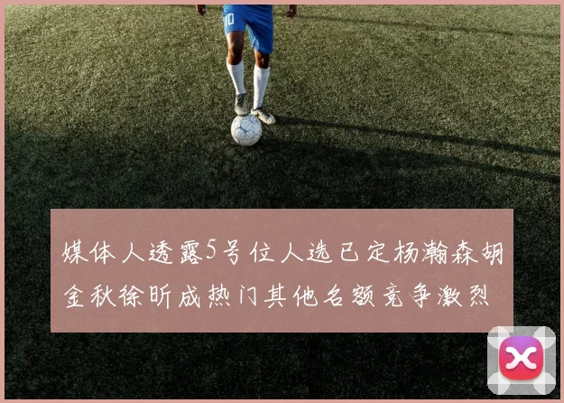 媒体人透露5号位人选已定杨瀚森胡金秋徐昕成热门其他名额竞争激烈