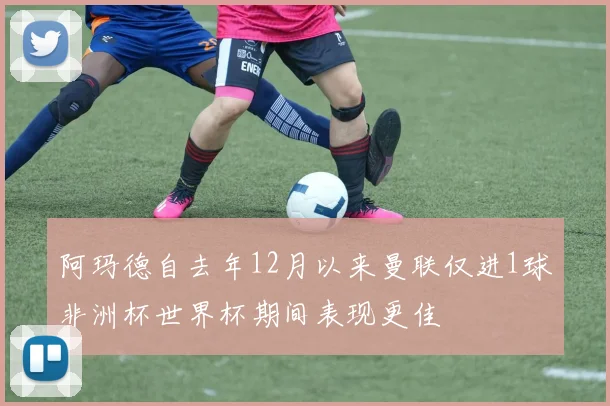 阿玛德自去年12月以来曼联仅进1球非洲杯世界杯期间表现更佳