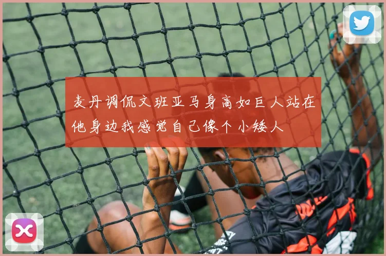 麦丹调侃文班亚马身高如巨人站在他身边我感觉自己像个小矮人