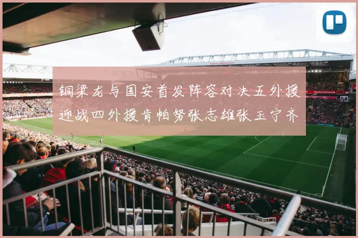 铜梁龙与国安首发阵容对决五外援迎战四外援肯帕努张志雄张玉宁齐上阵
